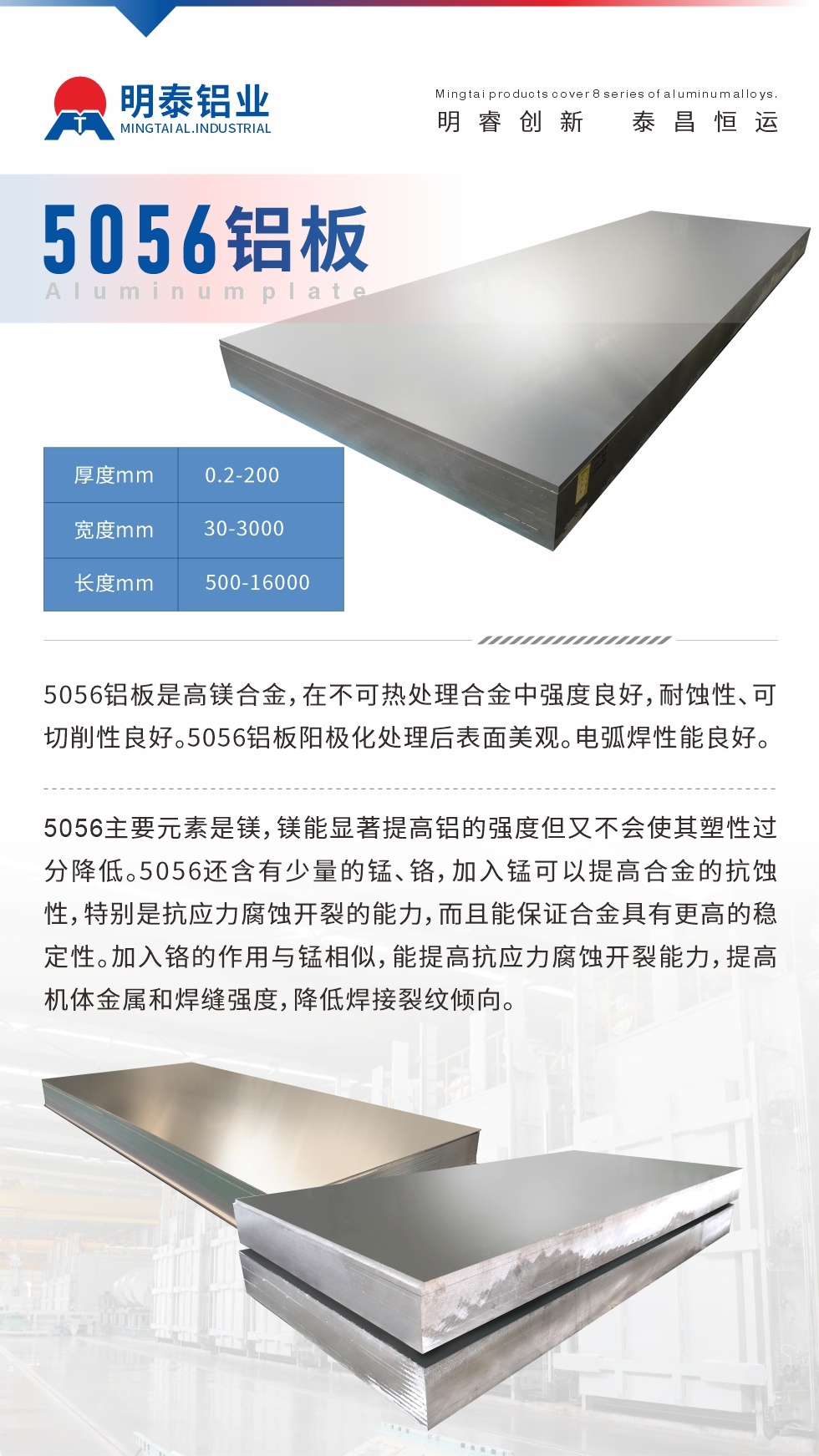 5056铝板介绍
　　5056铝板是高镁合金，在不可热处理合金中强度良好，耐蚀性、可切削性良好。5056铝板阳极化处理后表面美观。电弧焊性能良好。
　　5056主要元素是镁，镁能显著提高铝的强度但又不会使其塑性过分降低。5056还含有少量的锰、铬，加入锰可以提高合金的抗蚀性，特别是抗应力腐蚀开裂的能力，而且能保证合金具有更高的稳定性。加入铬的作用与锰相似，能提高抗应力腐蚀开裂能力，提高机体金属和焊缝强度，降低焊接裂纹倾向。