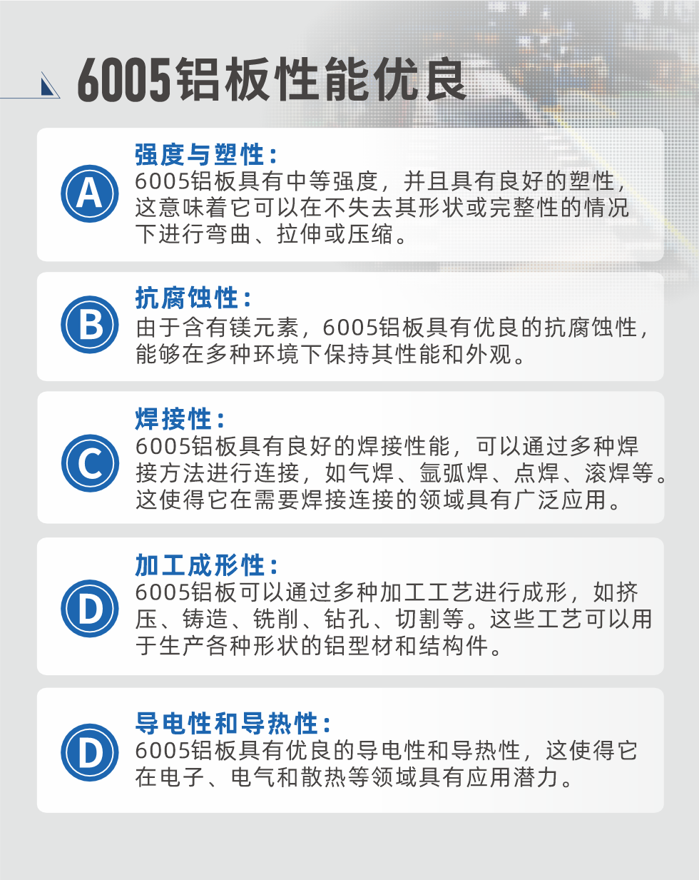 6005性能优良


强度与塑性：6005铝板具有中等强度，并且具有良好的塑性，这意味着它可以在不失去其形状或完整性的情况下进行弯曲、拉伸或压缩。

抗腐蚀性：由于含有镁元素，6005铝板具有优良的抗腐蚀性，能够在多种环境下保持其性能和外观。

焊接性：6005铝板具有良好的焊接性能，可以通过多种焊接方法进行连接，如气焊、氩弧焊、点焊、滚焊等。这使得它在需要焊接连接的领域具有广泛应用。

加工成形性：6005铝板可以通过多种加工工艺进行成形，如挤压、铸造、铣削、钻孔、切割等。这些工艺可以用于生产各种形状的铝型材和结构件。

导电性和导热性：6005铝板具有优良的导电性和导热性，这使得它在电子、电气和散热等领域具有应用潜力。


6005产品应用

6005铝板主要用于要求高的可塑性和良好的焊接性，在液体或气体介质中工作的低载荷零件，如油箱，汽油或润滑油导管，各种液体容器、船舶钣金件和其他用深拉制作的小负荷零件：线材用来做铆钉；挤压型材与管材，用于要求强高大于6063合金的结构件，如梯子、电视天线等。

如需了解更多耀世铝业产品先关信息，可点击在线咨询，或拨打咨询电话：0748-55598678，专业业务经理给您详细解答，耀世可以按需定制，部分产品库存现货，下单即发货，期待与您合作！