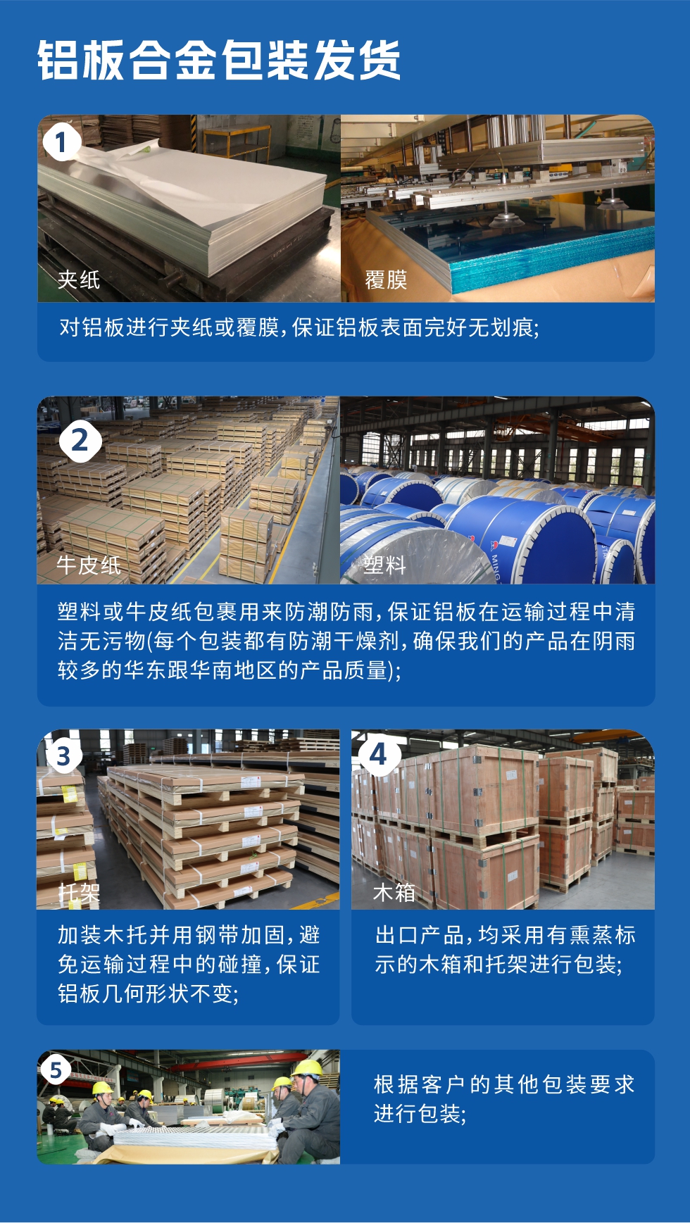 1、对铝板进行夹纸或覆膜，保证铝板表面完好无划痕；2、塑料或牛皮纸包裹用来防潮防雨，保证铝板在运输过程中清洁无污物(每个包装都有防潮干燥剂，确保耀世的产品在阴雨较多的华东跟华南地区的产品质量)；3、加装木托并用钢带加固，避免运输过程中的碰撞，保证铝板几何形状不变；4、出口产品，均采用有熏蒸标示的木箱和托架进行包装；5、根据客户的其他包装要求进行包装。
