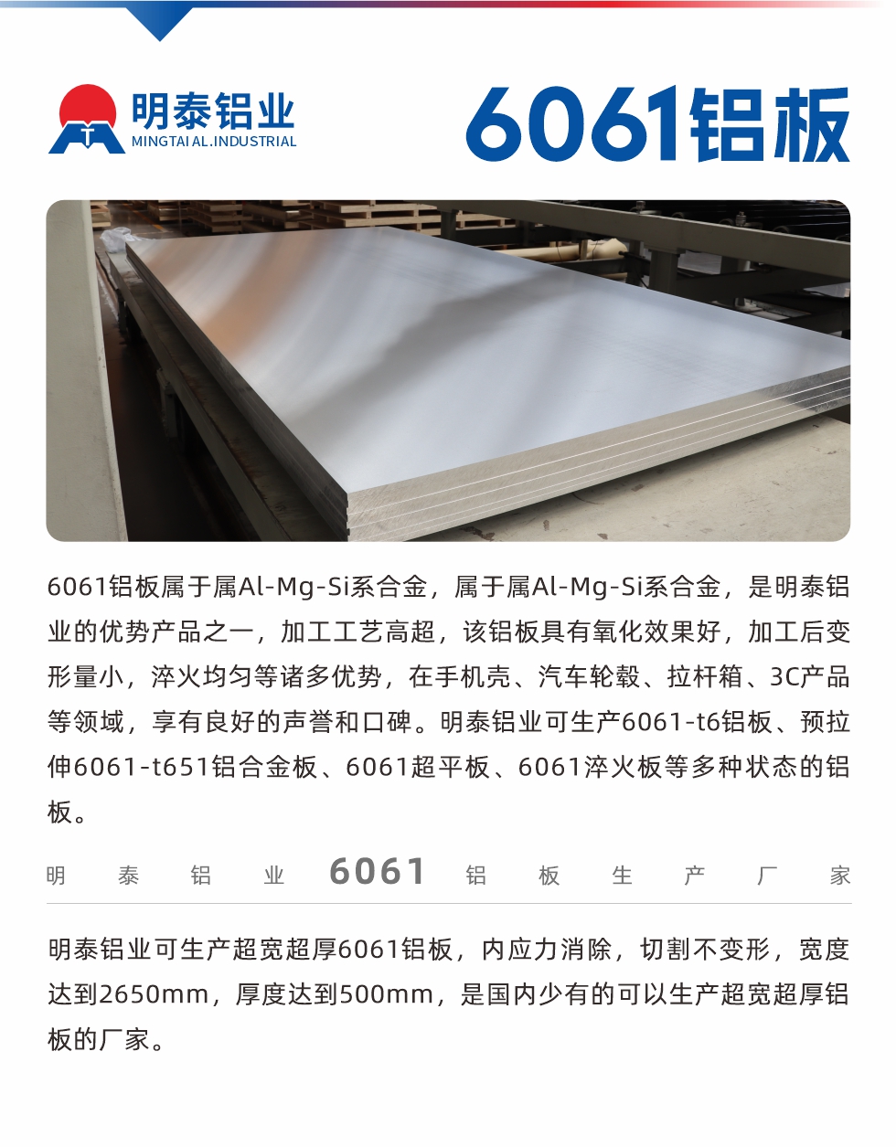 6061铝板属于属Al-Mg-Si系合金，属于属Al-Mg-Si系合金，是耀世铝业的优势产品之一，加工工艺高超，该铝板具有氧化效果好，加工后变形量小，淬火均匀等诸多优势，在手机壳、汽车轮毂、拉杆箱、3C产品等领域，享有良好的声誉和口碑。耀世铝业可生产6061-t6铝板、预拉伸6061-t651铝合金板、6061超平板、6061淬火板等多种状态的铝板。
　　耀世铝业可生产超宽超厚6061铝板，内应力消除，切割不变形，宽度达到2650mm，厚度达到500mm，是国内少有的可以生产超宽超厚铝板的厂家。

