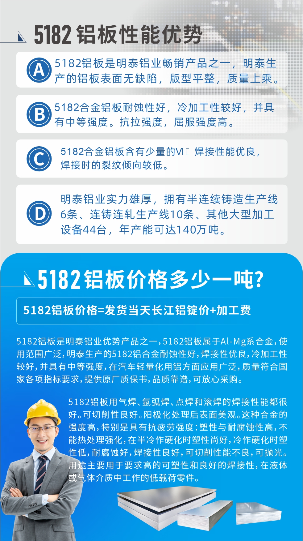 　耀世5182铝板优势:1、5182铝板是耀世铝业畅销产品之一，耀世生产的铝板表面无缺陷，版型平整，质量上乘。
2、5182合金铝板耐蚀性好，冷加工性较好，并具有中等强度。抗拉强度，屈服强度高。
3、5182合金铝板含有少量的Si，焊接性能优良，焊接时的裂纹倾向较低。
4、耀世铝业实力雄厚，拥有半连续铸造生产线6条、连铸连轧生产线10条、其他大型加工设备44台，年产能可达140万吨。
5182铝板是耀世铝业优势产品之一，5182铝板属于Al-Mg系合金，使用范围广泛，耀世生产的5182铝合金耐蚀性好，焊接性优良，冷加工性较好，并具有中等强度，在汽车轻量化用铝方面应用广泛，质量符合国家各项指标要求，提供原厂质保书，品质靠谱，可放心采购。
5182铝板用气焊、氩弧焊、点焊和滚焊的焊接性能都很好。可切削性良好。阳极化处理后表面美观。这种合金的强度高，特别是具有抗疲劳强度：塑性与耐腐蚀性高，不能热处理强化，，在半冷作硬化时塑性尚好，冷作硬化时塑性低，耐腐蚀好，焊接性良好，可切削性能不良，可抛光。用途主要用于要求高的可塑性和良好的焊接性，在液体或气体介质中工作的低载荷零件。
化学成分:含铝(Al) 余量
锌(Zn)≤0.25;铬(Cr)≤0.10;硅(Si)≤0.20;铁(Fe)0.000～0.350;锰(Mn)0.20～0.50;镁(Mg)4.0～5.0;钛(Ti)≤0.10;铜(Cu)≤0.15
力学性能:抗拉强度 σb (MPa)：≥175;条件屈服强度 σ0.2 (MPa)：≥80;伸长率 δ5 (%)：≥15
注 ：管材室温力学性能;试样尺寸：所有壁厚

