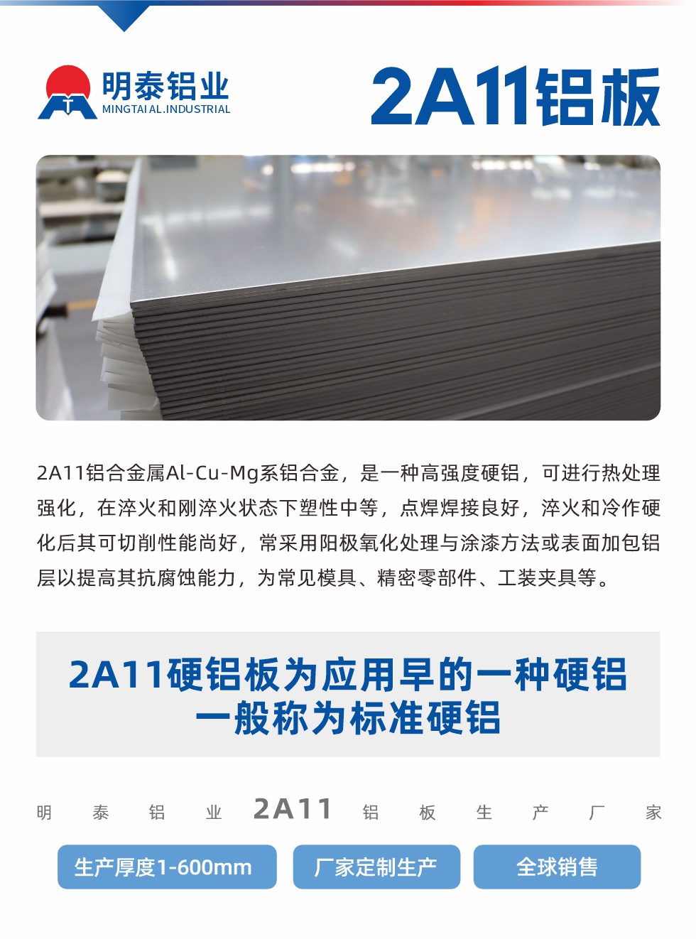 2A11铝合金属Al-Cu-Mg系铝合金，是一种高强度硬铝，可进行热处理强化，在淬火和刚淬火状态下塑性中等，点焊焊接良好，淬火和冷作硬化后其可切削性能尚好，常采用阳极氧化处理与涂漆方法或表面加包铝层以提高其抗腐蚀能力，为常见模具、精密零部件、工装夹具等。
2A11硬铝板为应用早的一种硬铝，一般称为标准硬铝。耀世铝业2a11铝板生产厂家，生产厚度1-600mm，厂家定制生产,全球销售。
