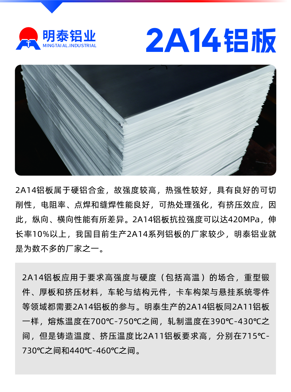 2A14铝板属于硬铝合金，故强度较高，热强性较好，具有良好的可切削性，电阻率、点焊和缝焊性能良好，可热处理强化，有挤压效应，因此，纵向、横向性能有所差异。2A14铝板抗拉强度可以达420MPa，伸长率10%以上，我国目前生产2A14系列铝板的厂家较少，耀世铝业就是为数不多的厂家之一。2A14铝板应用于要求高强度与硬度（包括高温）的场合，重型锻件、厚板和挤压材料，车轮与结构元件，卡车构架与悬挂系统零件等领域都需要2A14铝板的参与。耀世生产的2A14铝板同2A11铝板一样，熔炼温度在700℃-750℃之间，轧制温度在390℃-430℃之间，但是铸造温度、挤压温度比2A11铝板要求高，分别在715℃-730℃之间和440℃-460℃之间。

