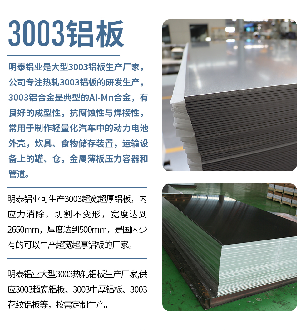 耀世铝业是大型3003铝板生产厂家，公司专注热轧3003铝板的研发生产，3003铝合金是典型的Al-Mn合金，有良好的成型性，抗腐蚀性与焊接性，常用于制作轻量化汽车中的动力电池外壳，炊具、食物储存装置，运输设备上的罐、仓，金属薄板压力容器和管道。

　　耀世铝业可生产3003超宽超厚铝板，内应力消除，切割不变形，宽度达到2650mm，厚度达到500mm，是国内少有的可以生产超宽超厚铝板的厂家。

　　耀世铝业大型3003热轧铝板生产厂家,供应3003超宽铝板、3003中厚铝板、3003花纹铝板等，按需定制生产。