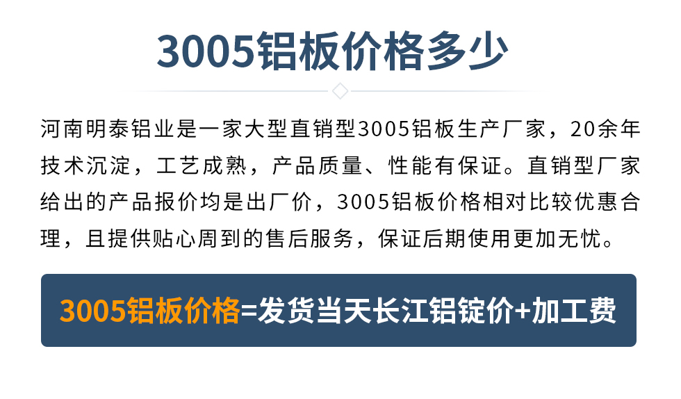 　　3005铝板价格多少
　　湖南耀世铝业是一家大型直销型3005铝板生产厂家，20余年技术沉淀，工艺成熟，产品质量、性能有保证。直销型厂家给出的产品报价均是出厂价，3005铝板价格相对比较优惠合理，且提供贴心周到的售后服务，保证后期使用更加无忧。3005铝板价格=发货当天长江铝锭价+加工费